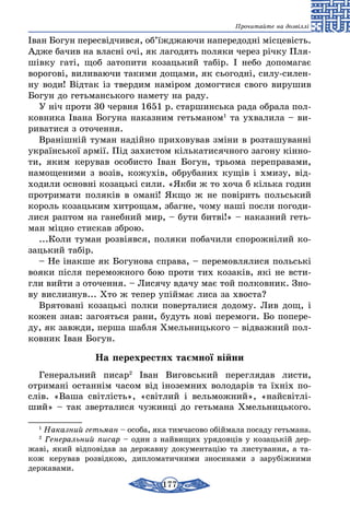 177
Прочитайте на дозвіллі
Іван Богун пересвідчився, об’їжджаючи напередодні місцевість.
Адже бачив на власні очі, як лагодять поляки через річку Пля-
шівку гаті, щоб затопити козацький табір. І небо допомагає
ворогові, виливаючи такими дощами, як сьогодні, силу-силен-
ну води! Відтак із твердим наміром домогтися свого вирушив
Богун до гетьманського намету на раду.
У ніч проти 30 червня 1651 р. старшинська рада обрала пол-
ковника Івана Богуна наказним гетьманом1
та ухвалила – ви-
риватися з оточення.
Вранішній туман надійно приховував зміни в розташуванні
української армії. Під захистом кількатисячного загону кінно-
ти, яким керував особисто Іван Богун, трьома переправами,
намощеними з возів, кожухів, обрубаних кущів і хмизу, від-
ходили основні козацькі сили. «Якби ж то хоча б кілька годин
протримати поляків в омані! Якщо ж не повірить польський
король козацьким хитрощам, збагне, чому наші посли погоди-
лися раптом на ганебний мир, – бути битві!» – наказний геть-
ман міцно стискав зброю.
...Коли туман розвіявся, поляки побачили спорожнілий ко-
зацький табір.
– Не інакше як Богунова справа, – перемовлялися польські
вояки після переможного бою проти тих козаків, які не всти-
гли вийти з оточення. – Лисячу вдачу має той полковник. Зно-
ву вислизнув... Хто ж тепер упіймає лиса за хвоста?
Врятовані козацькі полки поверталися додому. Лив дощ, і
кожен знав: загояться рани, будуть нові перемоги. Бо попере-
ду, як завжди, перша шабля Хмельницького – відважний пол-
ковник Іван Богун.
На перехрестях таємної війни
Генеральний писар2
Іван Виговський перегля­дав листи,
отри­мані останнім часом від інозем­них володарів та їхніх по-
слів. «Ваша світ­лість», «світлий і вельможний», «найсвітлі­
ший» – так зверталися чужинці до гетьмана Хмельницького.
1
Наказний гетьман – особа, яка тимчасово обіймала посаду гетьмана.
2
Генеральний писар – один з найвищих урядов­ців у коза­цькій дер-
жаві, який відповідав за державну до­кументацію та листуван­ня, а та-
кож керував розвідкою, дипломатичними зносинами з зарубіж­ними
державами.
 