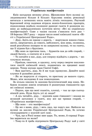 184
Про що і про кого розповідає історія
Українська маніфестація
Київ на­га­ду­вав вес­ня­ну річку. Щох­ви­ли­ни йо­го ву­лиці за­
люд­ню­ва­ли­ся біль­ше й біль­ше: бурх­ли­ва повінь ре­во­люції
витя­га­ла з за­тиш­них осель навіть літніх гос­по­динь. Рвуч­кий
бе­рез­не­вий вітер на­ди­мав вітри­ла жов­то-бла­кит­них пра­порів,
під­хоп­лю­вав нед­ба­ло по­ли­шені ран­кові га­зе­ти й роз­но­сив но-
вину до най­від­да­леніших ку­точків міста: «Всі на ук­раїнсь­ку
мані­фес­­­тацію!» Са­ме з та­ким гас­лом з’яви­ло­ся то­го дня –
19 бе­рез­ня 1917 року – пер­ше чис­ло но­вої київсь­кої га­зе­ти «Ві-
сті з Українсь­кої Цент­раль­ної Ра­ди».
– Діду, йдіть-но кра­ще з до­ро­ги, – жар­ту­ва­ли юна­ки-гімна­
зис­ти, звер­та­ю­чись до си­во­го, вибіле­но­го, мов зи­ма, се­ля­ни­на,
який роз­губ­ле­но по­зи­рав то на за­юрм­лені ву­лиці, то на га­зе­ту,
що її підняв був з бруківки.
– Що во­но за при­чи­на та­ка, – бур­мотів сам до се­бе ста­рий, –
лю­дей ба­га­то, а спита­ти ні в ко­го.
– То пи­тай­те в нас, діду, але спер­шу відійдіть з до­ро­ги, – ви­
гу­ку­ва­ла мо­лодь.
– Приїхав, си­ноч­ки, я зда­ле­ку, хо­чу пе­ред смер­тю пок­ло­ни­
ти­ся святій київській землі, по­ди­ви­тись на пре­дивні наші
церк­ви. Те­пер шу­каю храм Свя­тої Софії.
– Вам щас­тить, діду, бо й ми ту­ди пря­муємо. Давай­те ваші
клун­ки й ру­шай­мо разом.
– Як не жар­туєте зі ста­ро­го, то прис­та­ну до ва­шо­го гур­ту.
Може, між мо­ло­ди­ми й сам по­мо­лод­шаю.
За кіль­ка хви­лин їх за­хо­пив ба­га­то­ти­сяч­ний вир ки­ян. Не­
ба­вом се­ля­нин зовсім огов­тав­ся й роз­пи­ту­вав гімна­зистів про
всі київські но­ви­ни.
– Пер­ше, про що мені скажіть, хлопці, – так це про сь­о­год­
нішній день. Ку­ди йдуть усі ці лю­ди?
– А ось чи­тай­те, діду, – відповів один гімна­зист і вка­зав на
вели­кий за­го­ло­вок у га­зеті, яку все ще три­мав ста­рий, –
«Українсь­ка маніфес­тація».
– Що во­но – ота маніфес­тація?
– Це ми з ва­ми, діду, і весь люд, що по­руч нас. Вийш­ли на
вулиці на зак­лик Ук­раїнсь­кої Цент­раль­ної Ра­ди, бо хо­че­мо
гос­по­да­рю­ва­ти у власній хаті самі.
– Чув, що в Росії не­має вже ца­ря. То, мо­же, й справді Ук­ра­
їна вир­веть­ся на во­лю?
– То­му-то й тре­ба підтри­ма­ти Цент­раль­ну Ра­ду: хай у світі
 