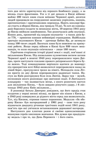 187
Прочитайте на дозвіллі
то­го дня місто здриг­ну­ло­ся від пер­шо­го бом­бо­во­го уда­ру, а за
місяць ста­ло фрон­то­вим. Усе в ті дні ди­ха­ло в Києві війною:
май­же 200 ти­сяч ки­ян ста­ли воїна­ми Чер­во­ної армії, де­сят­ки
лю­дей пра­цю­ва­ли на спо­руд­женні захис­них укріплень, шанців,
про­типіхот­них і про­ти­тан­ко­вих пе­реш­код. Навіть шко­лярі бра­
ли участь в обо­роні Києва, яка три­ва­ла 73 дні. Та хоч як самовід­
дано бо­ро­ли­ся сол­да­ти та меш­канці міста, 19 ве­рес­ня 1941 ро­ку
до Києва ввійшли заво­йов­ни­ки. Так роз­по­ча­ла­ся до­ба оку­пації.
Ко­жен день, про­жи­тий під вла­дою оку­пантів – а та­ких днів бу­
ло 778, – при­носив ки­я­нам ней­мовірні страж­дан­ня. Найбіль­ша
тра­гедія оку­по­ва­но­го Києва – уро­чи­ще Ба­бин Яр, де за­ги­ну­ло
понад 100 тисяч лю­дей. Ба­гать­ох ки­ян бу­ло ви­ве­зено на при­му­
сові ро­бо­ти. Якщо пе­ред війною в Києві бу­ло 930 ти­сяч меш­
кан­ців, то ко­ли оку­пація скінчи­ла­ся – ли­ше 180 ти­сяч.
Ге­роїчною сторінкою історії рідної землі є події, пов’язані зі
звіль­нен­ням Києва. Під шкваль­ним ку­ле­мет­ним вог­нем за­го­ни
Чер­во­ної армії в жовтні 1943 ро­ку переп­рав­ля­ли­ся че­рез Дні-
про, про­те нас­ту­па­ти схи­ла­ми пра­во­го дніпровсь­ко­го бе­ре­га бу­
ло важ­ко. Тоді ко­ман­ду­ван­ня виріши­ло вда­ти­ся до ма­нев­ру:
під прик­рит­тям ночі бійці-визво­ли­телі пе­реп­ра­ви­ли­ся на­зад на
лівий бе­рег, про­су­ну­ли­ся трохи на північ. Не­по­далік се­ла Літ-
ки прос­то по дну Дес­ни пе­реп­ра­ви­ли­ся радянські тан­ки. На­
ступ на Київ роз­гор­нув­ся біля се­ла Лютіж. За­раз там – му­зей,
екс­по­зиція яко­го роз­повідає про зви­тяжні події. З Лю­­тізь­ко­го
плац­дар­му – так на­зи­ваєть­ся місце, з яко­го роз­по­ча­то нас­туп
для звіль­нен­ня Києва, – бу­ло зав­да­но рішу­чо­го уда­ру, і 6 лис­
то­па­да 1943 ро­ку Київ звіль­ни­ли...
З роз­повіді бать­ка Дмит­рик довідав­ся, що йо­го прадід став
сол­да­том у перші воєнні місяці, на фронт він пішов з Києва, а
в 1943 році по­вер­нув­ся до рідно­го міста се­ред лав виз­во­ли­телів.
Тут, під Києвом, от­ри­мав тяж­ке по­ра­нен­ня. Ме­дал­лю «За обо­
ро­ну Києва» був на­го­род­же­ний у 1961 році – са­ме то­го ро­­ку
відзна­ча­ли двад­ця­ту річни­цю трагічних подій осені 1941 ро­ку,
пам’ять про які увічни­ли вста­нов­лен­ням дер­жав­ної на­го­ро­ди.
Нас­туп­но­го дня хлоп­чик ра­зом зі своїми од­нок­лас­ни­ка­ми
вша­ну­вав ге­роїв хви­ли­ною мов­чан­ня. Він ду­мав про прадіду­се­
ву ме­даль і про те, що День Пе­ре­мо­ги – і йо­го свя­то.
 