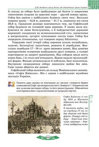 191
§ 22. Воздаючи хвалу Богові, або Найвідоміші храми України
Із заходу до собору було прибудовано дві башти із широкими
гвинтовими сходами на церковні хори – другий поверх храму.
Собор був однією з найбільших будівель свого часу. Загальна
ширина храму – 54,6 м, довжина – 41,7 м, заввишки він сягав
28,6 м. Грандіозні розміри пояснюються тим, що Софійський
собор будували як головний храм держави. У ньому мали від-
буватися не лише богослужіння, а й найурочистіші державні
церемонії: сходження на великокнязівський стіл, посвячення
в митрополити, зустрічі чужоземних послів тощо. Собор був
осередком літописання, тут створено першу бібліотеку.
Упродовж своєї історії собор пережив кілька пограбувань,
пожежі, багаторічні запустіння, ремонти й перебудови. Вна-
слідок перебудов 17 – 18 ст. храм змінився ззовні. Над давніми
одноярусними галереями надбудували другі поверхи, а галереї
перетворили на закриті приміщення. Над собором звели шість
нових бань, і їх стало дев’ятнад­цять. Баням надали грушоподіб­
ної форми. Фасади потинькували й побілили, бані позолотили.
Внутрішнє опорядження собору лишилося майже без змін.
Саме таким зберігся він донині.
Софійський собор належить до складу Національного заповід­
ника «Софія Київська». Він є одним з найбільших музейних
закладів України.
Покажіть один одному на ілюстраціях усі частини / елементи бу­дівлі
славнозвісноїСофії,проякійдетьсявтексті.Знайдіть7 – 10­від­­­мінностей
між сучасним виглядом собору та його реконструк­цією. ­Обміняйтеся
спостереженнями з однокласниками за сусідньою партою.
Софія Київська зі схо­
ду. 1651 р. Малюнок
Абрагама ван Вестер­
фельда.
З малюнка видно, що
на середину 17 ст. со­
бор зберігав свої давні
форми. Ліворуч від со­
бору – де­ре­в’яна дзві­
ниця, праворуч – де­ре­
в’яна над­брамна вежа.
 