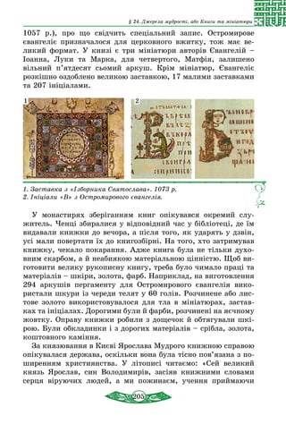 205
§ 24. Джерела мудрості, або Книги та мініатюри
1057 р.), про що свідчить спеціальний запис. Остромирове
євангеліє призначалося для церковного вжитку, тож має ве­
ликий формат. У книзі є три мініатюри авторів Євангелій –
Іоанна, Луки та Марка, для четвертого, Матфія, залишено
вільний п’ятдесят сьомий аркуш. Крім мініатюр, Євангеліє
розкішно оздоблено великою заставкою, 17 малими заставками
та 207 ініціалами.
1. Заставка з «Ізборника Святослава». 1073 р.
2. Ініціали «В» з Остромирового євангелія.
1 2
У монастирях зберіганням книг опікувався окремий слу­
житель. Ченці збиралися у відповідний час у бібліотеці, де їм
видавали книжки до вечора, а після того, як ударять у дзвін,
усі мали повертати їх до книгозбірні. На того, хто затримував
книжку, чекало покарання. Адже книга була не тільки духо-
вним скарбом, а й неабиякою матеріальною цінністю. Щоб ви-
готовити велику рукописну книгу, треба було чимало праці та
матеріалів – шкіри, золота, фарб. Наприклад, на виготовлення
294 аркушів пергаменту для Остромирового євангелія вико-
ристали шкури із череди телят у 60 голів. Розчинене або лис-
тове золото використовувалося для тла в мініатюрах, застав-
ках та ініціалах. Дорогими були й фарби, розчинені на яєчному
жовтку. Оправу книжки робили з дощечок й обтя­гу­вали шкі-
рою. Були обкладинки і з дорогих матеріалів – сріб­ла, золота,
коштовного каміння.
За князювання в Києві Ярослава Мудрого книжною справою
опікувалася держава, оскільки вона була тісно пов’язана з по-
ширенням християнства. У літописі читаємо: «Сей великий
князь Ярослав, син Володимирів, засіяв книжними словами
серця віруючих людей, а ми пожинаєм, учення приймаючи
 