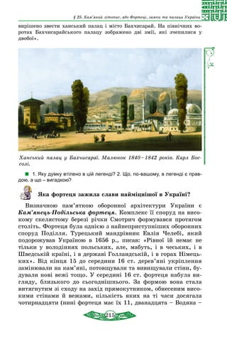215
§ 25. Кам’яний літопис, або Фортеці, замки та палаци України
вирішено звести ханський палац і місто Бахчисарай. На північних во­
ротах Бахчисарайського палацу зображено дві змії, які зчепилися у
двобої».
Ханський палац у Бахчисараї. Малюнок 1840 – 1842 років. Карл Бос­
солі.
1. Яку думку втілено в цій легенді? 2. Що, по-вашому, в легенді є прав-
дою, а що – вигадкою?
Яка фортеця зажила слави найміцнішої в Україні?
Визначною пам’яткою оборонної архітектури України є
Кам’янець-Подільська фортеця. Комплекс її споруд на висо-
кому скелястому березі річки Смотрич формувався протягом
століть. Фортеця була однією з найнеприступніших оборонних
споруд Поділля. Турецький мандрівник Евлія Челебі, який
подорожував Україною в 1656 р., писав: «Рівної їй немає не
тільки у володіннях польських, але, мабуть, і в чеських, і в
Швед­ській країні, і в державі Голландській, і в горах Німець-
ких». Від кінця 15 до середини 16 ст. дерев’яні укріплення
замінювали на кам’яні, потовщували та вивищували стіни, бу-
дували нові вежі тощо. У середині 16 ст. фортеця набула ви-
гляду, близького до сьогоднішнього. За формою вона стала
витягнутим зі сходу на захід прямокутником, обнесеним висо-
кими стінами й вежами, кількість яких на ті часи досягала
чотирнадцяти (нині фортеця має їх 11, дванадцята – Водяна –
 