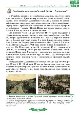 219
§ 26. Міські таємниці, або Вулиці та площі України як свідки минулого
Яка історія центральної вулиці Києва – Хрещатика?
В Україні, напевно, не знайдеться людини, яка б не знала
про цю вулицю. Хрещатику належить слава головної вулиці
Києва, його символу. Хрещатик оспівано у віршах та піснях,
зображено на численних картинах, показано в багатьох фільмах.
Прогулянка Хрещатиком належить до обов’язкової програми
перебування туристів у Києві. Проте для такого давнього міста,
яким є Київ, вулиця ця досить молода.
Від княжих часів аж до початку 19 ст. Київ складався з
трьох окремих частин, кожна з яких жила своїм життям. Кня-
зі, бояри, дружинники мешкали на Горі – у верхній частині
міста. Здавна вирувало життя й у двох інших міських осеред-
ках Києва: на Подолі, розташованому між Горою й Дніпром,
та на Печерську, де в 1051 році виник Києво-Печерський мо-
настир. До Печерська в другій половині 18 ст. долучилися
Липки. На початку 19 ст. усі три частини з’єдналися. Новим
центром Києва став Хрещатик – вулиця, яка виникла на місці
колишнього Хрещатицького яру на межі, де закінчувалися
земляні вали княжих часів і починалися приватні садиби
Липок.
Розбудовувати Хрещатик як вулицю почали від 30–40-х ро-
ків 19 ст. У 70 – 80-ті роки 19 ст. на Хрещатику споруджували
переважно триповерхові будинки з крамницями, приміщеннями
для контор і банків тощо. Саме тоді Хрещатик став головною
вулицею міста.
1. Вулиця Хрещатик у районі Думської площі (сучасний майдан Неза­
лежності). Початок 20 ст.
2. Кияни відбудовують зруйнований війною Хрещатик. 1943 р. Під час
відбудови вулицю було істотно розширено (до 75 – 100 метрів) і пере­
плановано.
1 2
 