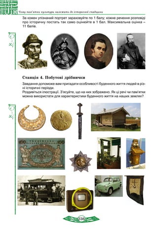 236
Чому пам’ятки культури належать до історичної спадщини
За кожен упізнаний портрет зараховуйте по 1 балу; кожне речення розповіді
про історичну постать так само оцінюйте в 1 бал. Максимальна оцінка –
11 балів.
Станція 4. Побутові дрібнички
Завдання допоможе вам пригадати особливості буденного життя людей в різ-
ні історичні періоди.
Роздивіться ілюстрації. З’ясуйте, що на них зображено. Як ці речі чи пам’ятки
можна використати для характеристики буденного життя на наших землях?
 