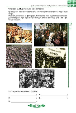 239
§ 29. Подорож триває, або Пригадаймо найважливіше
Станція 6. Під стягами і корогвами
Це завдання має на меті допомогти вам пригадати найвидатніші події нашої
історії.
Роздивіться картини та фотографії. Поміркуйте, яких подій стосуються наве-
дені ілюстрації. Про одну з подій складіть стислу розповідь (від 3 до 7 ре-
чень). Запишіть.
Ілюстрації присвячені подіям
1. ; 2. ;
3. ; 4. ;
5. .
 