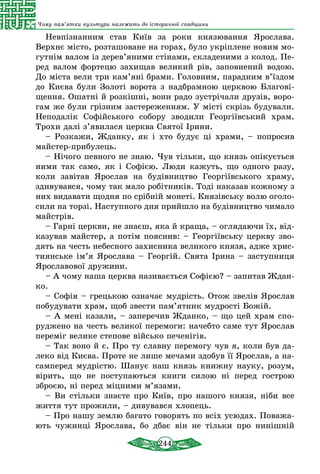 244
Чому пам’ятки культури належать до історичної спадщини
Невпізнанним став Київ за роки князювання Ярослава.
Верхнє місто, розташоване на горах, було укріплене новим мо-
гутнім валом із дерев’яними стінами, складеними з колод. Пе-
ред валом фортецю захищав великий рів, заповнений водою.
До міста вели три кам’яні брами. Головним, парадним в’їздом
до Києва були Золоті ворота з надбрамною церквою Благові-
щення. Ошатні й розкішні, вони радо зустрічали друзів, воро-
гам же були грізним застереженням. У місті скрізь будували.
Неподалік Софійського собору зводили Георгіївський храм.
Трохи далі з’явилася церква Святої Ірини.
– Розкажи, Жданку, як і хто будує ці храми, – попросив
майстер-прибулець.
– Нічого певного не знаю. Чув тільки, що князь опікується
ними так само, як і Софією. Люди кажуть, що одного разу,
коли завітав Ярослав на будівництво Георгіївського храму,
здивувався, чому так мало робітників. Тоді наказав кожному з
них видавати щодня по срібній монеті. Князівську волю оголо-
сили на торзі. Наступного дня прийшло на будівництво чимало
майстрів.
– Гарні церкви, не знаєш, яка й краща, – оглядаючи їх, від-
казував майстер, а потім пояснив: – Георгіївську церкву зво-
дять на честь небесного захисника великого князя, адже хрис-
тиянське ім’я Ярослава – Георгій. Свята Ірина – заступниця
Ярославової дружини.
– А чому наша церква називається Софією? – запитав Ждан-
ко.
– Софія – грецькою означає мудрість. Отож звелів Ярослав
побудувати храм, щоб звести пам’ятник мудрості Божій.
– А мені казали, – заперечив Жданко, – що цей храм спо-
руджено на честь великої перемоги: начебто саме тут Ярослав
переміг велике степове військо печенігів.
– Так воно й є. Прo ту славну перемогу чув я, коли був да-
леко від Києва. Проте не лише мечами здобув її Ярослав, а на-
самперед мудрістю. Шанує наш князь книжну науку, розум,
вірить, що не поступаються книги силою ні перед гострою
зброєю, ні перед міцними м’язами.
– Ви стільки знаєте про Київ, про нашого князя, ніби все
життя тут прожили, – дивувався хлопець.
– Про нашу землю багато говорять по всіх усюдах. Поважа-
ють чужинці Ярослава, бо дбає він не тільки про нинішній
 