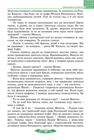 251
Прочитайте на дозвіллі
50-річчю головного училища садівництва. Їх планують на Різд-
во. Кажуть, і бал буде, як за графа Фелікса Потоцького. Чека-
ють найповажніших гостей. Тож не тільки сад, а й усе місто
чепуриться.
– То через те зимове святкування вся ця метушня? Проте
знаєш, я радий, що в парку товчеться стільки люду. Не так
самотньо буде мені малювати. Я, друже, вирішив остаточно:
буду художником. А ти не полишив свою мрію стати гідроін-
женером? – спитав Микола.
Йосип зійшов з центральної алеї на вузьку стежинку й, зда-
ється, не чув товариша. Та раптом гукнув.
– Ходім, я покажу тобі фонтан, який я сам полагодив. Він
не працював – не повіриш, – років 80. Кажуть, од смерті гра-
фині Софії.
Стежка привела друзів до віддаленого закутку парку, над
яким громадилася гранітна скеля. Придивившись, Микола по-
мітив у скелі вузьку ущелину. Протиснувшись крізь неї, хлоп-
ці опинилися в невеликому ґроті. Десь у темряві зрідка падали
краплі.
– Бачиш, звідки крапає? – спитав Йосип.
Микола пильніше придивився й побачив, що вода ніби про-
сочується просто з кам’яної брили, тоненькою цівочкою збігає
каменем і падає в мармурову вазу.
– Коли ваза наповниться, запрацює фонтан – бризки багато-
пелюстковою квіткою огорнуть вазу і так триватиме декілька
секунд, доки не розхлюпається вода, а тоді – все спочатку, –
розповідав Йосип. – Уманські старожили розповідали батько-
ві, що фонтан розквітав завжди в той самий час. Коли саме,
знала тільки графиня. І завжди приходила помилуватися. Це
була її таємниця.
– То ти вже розгадав усі загадки саду? – спитав Микола.
– Та де там! Хоч батько каже, що таємниця саду проста –
вона в любові.
– А чом би й ні, – підхопив думку Микола. – Розваж сам:
усі знають, що уманський парк граф Потоцький надумав спо-
рудити як подарунок дружині Софії. Про це свідчив і напис на
одному з обелісків біля вхідної брами – «Любов підносить Со-
фії». Творець парку – інженер Людвіг Метцель, у минулому
ад’ютант графа, його близький друг і управляючий маєтком,
втілюючи задум Потоцького, прагнув зберегти вишукану красу
 