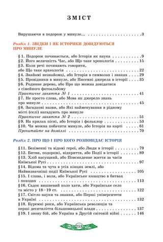 253
З М І С Т
Вирушаючи в подорож у минуле...  . . . . . . . . . . . . . . . . . . . . 3
Розділ 1. ЗВІДКИ І ЯК ІСТОРИКИ ДОВІДУЮТЬСЯ
ПРО МИНУЛЕ
§  1. Подорож починається, або Істоpiя як наука . . . . . . . . . . . 9
§ 2. Його величність Час, або Що таке хронологія . . . . . . . . .  15
§ 3. Коли речі починають говорити,
або Що таке археологія . . . . . . . . . . . . . . . . . . . . . . . . . . .  22
§ 4. Знайомі незнайомці, або Історія в символах і знаках . . . .  29
§ 5. Провідники в минуле, або Писемні джерела в історії . . . .  35
§ 6. Родинне дерево, або Про що можна довідатися
з сімейного фотоальбому
Практичне заняття № 1 . . . . . . . . . . . . . . . . . . . . . . . . .  41
§ 7. Не просто слова, або Мова як джерело знань
про минуле . . . . . . . . . . . . . . . . . . . . . . . . . . . . . . . . . . . .  45
§ 8. Загадкові назви, або Які найменування в рідному
місті (селі) нагадують про минуле
Практичне заняття № 2  . . . . . . . . . . . . . . . . . . . . . . . .  51
§ 9. На крилах пісні, або Історія і фольклор  . . . . . . . . . . . .  53
§ 10. Чи можна побачити минуле, або Історія на карті  . . . . .  61
Прочитайте на дозвіллі  . . . . . . . . . . . . . . . . . . . . . . . . . .  70
Розділ 2. ПРО ЩО І ПРО КОГО РОЗПОВІДАЄ ІСТОРІЯ
§ 11. Безіменні та відомі герої, або Люди в історії . . . . . . . . .  79
§ 12. Битви, подорожі, відкриття, або Події в історії  . . . . . .  89
§ 13. Хліб насущний, або Повсякденне життя за часів
Київської Русі  . . . . . . . . . . . . . . . . . . . . . . . . . . . . . . . . .  97
§ 14. Відома та чута в усіх кінцях землі, або
Найвизначніші події Київської Русі  . . . . . . . . . . . . . . . . . . 105
§ 15. І слава, і воля, або Українське козацтво в битвах
і походах  . . . . . . . . . . . . . . . . . . . . . . . . . . . . . . . . . . . . . 113
§ 16. Садок вишневий коло хати, або Українське село
та місто у 18 – 19 ст.  . . . . . . . . . . . . . . . . . . . . . . . . . . . . . 122
§ 17. Світло науки та знання, або Перші університети
в Україні . . . . . . . . . . . . . . . . . . . . . . . . . . . . . . . . . . . . 132
§ 18. Буремні роки, або Українська революція та
перші десятиліття більшовицької влади  . . . . . . . . . . . . . . . 137
§ 19. І знову бій, або Україна в Другій світовій війні . . . . . . . 146
 