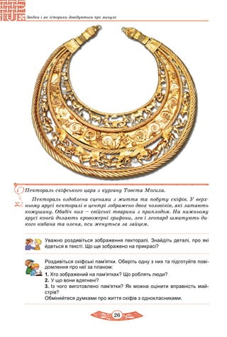 26
Звідки і як історики довідуються про минуле
Пектораль скіфського царя з кургану Товста Могила.
Пектораль оздоблена сценами з життя та побуту скіфів. У верх­
ньому ярусі пекторалі в центрі зоб­ражено двох чоловіків, які латають
кожушину. Обабіч них – свійські тварини з приплодом. На нижньому
ярусі коней долають кровожерні грифони, лев і леопард шматують ди­
кого кабана та оленя, пси женуться за зайцем.
Уважно роздивіться зображення пекторалі. Знайдіть деталі, про які
йдеться в тексті. Що ще зображено на прикрасі?
Роздивіться скіфські пам’ятки. Оберіть одну з них та підготуйте пові-
домлення про неї за планом:
1. Хто зображений на пам’ятках? Що роблять люди?
2.	У що вони вдягнені?
3.	Із чого виготовлено пам’ятки? Як можна оцінити вправність май-
стрів?
Обміняйтеся думками про життя скіфів з однокласниками.
 