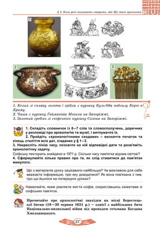 27
§ 3. Коли речі починають говорити, або Що таке археологія
1. Келих зі сплаву золота і сріб­ла з кургану Куль-Оба поблизу Керчі в
Криму.
2. Чаша з кургану Гайманова Могила на Запоріжжі.
3. Золотий гребінь зі скіфського кургану Солоха на Запоріжжі.
2
1
3
1. Складіть словничок із 6 – 7 слів та словосполучень, доречних
у розповіді про археологію та музеї, і витлумачте їх.
	 2.	 Пройдіть «хронологічними сходами»  – визначте початок та
кінець століття всіх дат, згаданих у § 1 – 3.
3. Накресліть лінію часу, позначте на ній відповідні дати та розв’яжіть
хронологічну задачу.
Скіфську пектораль знайдено в 1971 р. Скільки часу пам’ятка відома світові?
4. Сформулюйте кілька правил про те, як слід ставитися до па­м’яток
минулого.
Що з матеріалів уроку зацікавило найбільше? Чи важливою для себе
вважаєте інформацію, про яку довідалися? Як вона пов’язана з тим,
про що йшлося на попередніх уроках?
Намалюйте, яким уявляєте життя скіфів, скориставшись сюжетами зі
скіфських пам’яток.
Прочитайте про археологічні знахідки на місці Берестець-
кої битви (18 – 30 червня 1651 р.) – однієї з найбільших битв
Національно-визвольної війни під проводом гетьмана Богдана
Хмельницького.
 