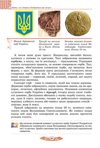 30
Звідки і як історики довідуються про минуле
Золота монета велико­
го київського князя Во­
лодимира Святосла­во­
вича. Кінець 10 ст.
Тризуб на цеглині
Десятинної церк­
ви в Києві. Кінець
10 ст.
Малий державний
герб України.
А часом вони дуже прості. Наприклад, зви­чайні багато­
кутники з лініями та хрестами. Такі зображення називають
гербами, а науку, що їх досліджує, – геральдикою. Упродовж
століть складалися правила, за якими створювали герби. Так,
приміром, обов’язковим еле­ментом герба, що визначає його
форму, є щит. За формою щита дослідники з’ясовують місце
створення герба, його вік. У геральдиці застосовують лише
певні кольори – червоний, синій, зелений, чорний, які мають
символічне значення.
Сьогодні герб – один із символів, який має кожна держава.
Державні герби зображують, окрім грошових знаків, ще на пра­
порах, печатках, офіційних документах. Основним елементом
сучасного герба України є тризуб, іс­торія якого сягає глибо-
кої давнини. Дослідники вбачають у ньому подобу сокола, яко-
ря, лука й стріл, шолома, сокири чи рибальського знаряддя,
верхівку хлібного колоса або символ трьох природних стихій –
повітря, води й землі.
Тризуб зображено на монетах кінця 10 ст. великого київ-
ського князя Володимира Святославовича. Як символ влади
князя цей знак був поширений на наших землях протягом
кiлькох століть.
Що означає основний елемент сучасного герба України? Роздивіться
зображення князівського знака Володимира Святославовича на мо-
неті та цеглині. Зробіть висновки про витоки української національної
символіки.
 