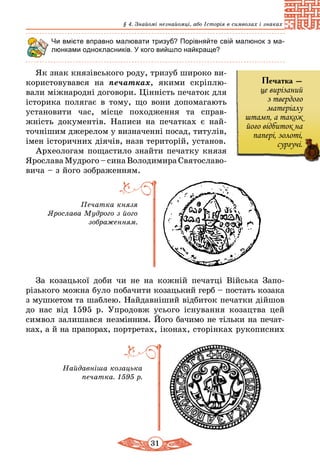 31
§ 4. Знайомі незнайомці, або Історія в символах і знаках
Чи вмієте вправно малювати тризуб? Порівняйте свій малюнок з ма-
люнками однокласників. У кого вийшло найкраще?
Як знак князівського роду, тризуб широко ви-
користовувався на печатках, якими скріплю­
вали міжнародні договори. Цінність печаток для
історика полягає в тому, що вони допомагають
установити час, місце походження та справ-
жність документів. Написи на печатках є най-
точнішим джерелом у визначенні посад, титулів,
імен історичних діячів, назв територій, ус­танов.
Археологам пощастило знайти печатку князя
Ярослава Мудрого – сина Володимира Святославо­
вича – з його зображенням.
Печатка князя
Ярослава Мудрого з його
зображенням.
За козацької доби чи не на кожній печатці Війська Запо­
різького можна було побачити козацький герб – постать козака
з мушкетом та шаблею. Найдавніший відбиток печатки дійшов
до нас від 1595 р. Упродовж усього існування козацтва цей
символ залишався не­змінним. Його бачимо не тільки на печат-
ках, а й на прапорах, портретах, іконах, сторінках рукописних
Печатка –
це вирізаний
з твердого
матеріалу
штамп, а також
його відбиток на
папері, золоті,
сургучі.
Найдавніша козацька
печатка. 1595 р.
 