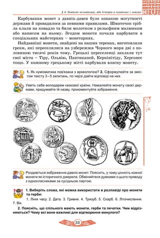33
§ 4. Знайомі незнайомці, або Історія в символах і знаках
Карбування монет з давніх-давен було ознакою могутності
держави й провадилося за певними правилами. Шматочок сріб­
ла клали на ковадло та били молотком з рельєфним малюнком
або написом на ньому. Згодом монети почали карбувати в
спеціальних майстернях – монетарнях.
Найдавніші монети, знайдені на наших теренах, виготовляли
греки, які переселилися на узбережжя Чорного моря дві з по-
ловиною тисячі років тому. Грецькі переселенці заклали тут
свої міста – Тіру, Ольвію, Пантикапей, Керкінітіду, Херсонес
тощо. У кожному грецькому мiстi карбували власну монету.
1. Як нумізматика пов’язана з археологією? 2. Сформулюйте за зміс-
том тексту 3 – 5 запитань, по черзі дайте відповіді на них.
Уявіть себе володарем казкової країни. Намалюйте монету своєї дер-
жави, придумайте їй назву, прокоментуйте зображення.
Роздивіться зображення давніх монет. Поясніть, у чому цінність кожної
монети як історичного джерела. Обміняйтеся думками з цього приводу
з однокласниками за сусідньою партою.
1. Виберіть слова, які можна використати в розповіді про монети
та герби:
1. Лінія часу. 2. Дата. 3. Гривня. 4. Тризуб. 5. Скарб. 6. Літочислення.
7. Вік.
2. Поясніть, що спільного мають монети, герби та печатки. Чим відріз-
няються? Чому всі вони важливі для відтворення минулого?
 