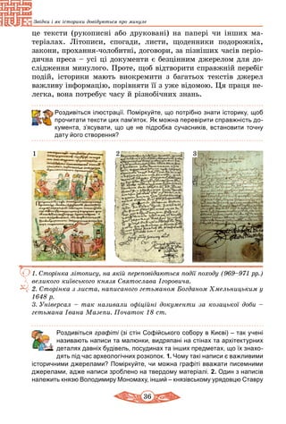 36
Звідки і як історики довідуються про минуле
це тексти (рукописні або друковані) на папері чи інших ма­
те­ріалах. Літописи, спогади, листи, щоден­ни­ки подорожніх,
закони, прохання-чолобитні, договори, за пізніших часів періо­
дична преса – усі ці документи є безцінним джерелом для до-
слідження минулого. Проте, щоб відтворити справжній перебіг
подій, історики мають виокремити з багатьох текстів джерел
важливу інформацію, порівняти її з уже відомою. Ця праця не-
легка, вона потребує часу й різнобічних знань.
Роздивіться ілюстрації. Поміркуйте, що потрібно знати історику, щоб
прочитати тексти цих пам’яток. Як можна перевірити справжність до-
кумента, з’ясувати, що це не підробка сучасників, встановити точну
дату його створення?
1. Сторінка літопису, на якій переповідаються події походу (969–971 рр.)
великого київського князя Святослава Ігоровича.
2.	Сторінка з листа, написаного гетьманом Богданом Хмельницьким у
1648 р.
3.	Універсал – так називали офіційні документи за козацької доби –
гетьмана Івана Мазепи. Початок 18 ст.
1 2 3
	 Роздивіться графіті (зі стін Софійського собору в Києві) – так учені
називають написи та малюнки, видряпані на стінах та архітектурних
деталях давніх будівель, посудинах та інших предметах, що їх знахо-
дять під час археологічних розкопок. 1. Чому такі написи є важливими
історичними джерелами? Поміркуйте, чи можна графіті вважати писемними
джерелами, адже написи зроблено на твердому матеріалі. 2. Один з написів
належить князю Володимиру Мономаху, інший – князівському урядовцю Ставру
 