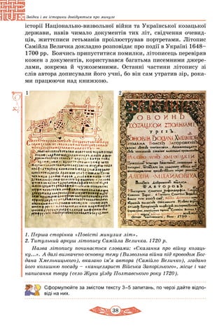 38
Звідки і як історики довідуються про минуле
історії Національно-визвольної війни та Української козацької
держави, навів чимало документів тих літ, свідчення очевид-
ців, життєписи гетьманів проілюстрував портретами. Літопис
Самійла Величка докладно розповідає про події в Україні 1648–
1700 рр. Боячись припуститися помилки, літописець пере­віряв
кожен з документів, користувався багатьма писемними джере-
лами, зокрема й чужоземними. Останні частини літопису зі
слів автора дописували його учні, бо він сам утратив зір, рока-
ми працюючи над книжкою.
21
1. Перша сторінка «Повісті минулих літ».
2. Титульний аркуш літопису Самійла Величка. 1720 р.
Назва літопису починається словами: «Сказання про вій­ну козаць­
ку...». А далі визначено оcновну тему (Визвольна війна під про­водом Бог­
дана Хмельницького), вказано ім’я автора (Самійло Величко), згадано
його колишню посаду – «канцелярист Війська Запорізького», місце і час
написання твору (село Жуки уїзду Полтавського року 1720).
Сформулюйте за змістом тексту 3–5 запитань, по черзі дайте відпо-
віді на них.
 