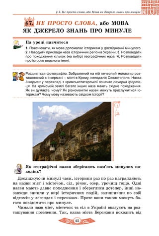 45
§ 7. Не просто слова, або Мова як джерело знань про минуле
§7. НЕ ПРОСТО СЛОВА, або МОВА
ЯК ДЖЕРЕЛО ЗНАНЬ ПРО МИНУЛЕ
На уроці навчитеся
1. Пояснювати, як мова допомагає історикам у дослідженні минулого.
2. Наводити приклади назв історичних регіонів України. 3. Розповідати
про походження кількох (на вибір) географічних назв. 4. Розповідати
про історію власного імені.
Роздивіться фотографію. Зображений на ній печерний монастир роз-
ташований в Інкермані – місті в Криму, неподалік Севастополя. Назва
Інкерман у перекладі з кримськотатарської означає печерна форте-
ця. На кримській землі багато інших назв мають східне походження.
Як ви думаєте, чому? Як різноманітні назви можуть прислужитися іс-
торикам? Чому мову називають свідком історії?
Як географічні назви зберігають пам’ять минулих по-
колінь?
Досліджуючи минулі часи, історики раз по раз натрапляють
на назви міст і містечок, сіл, річок, озер, урочищ тощо. Одні
назви мають давнє походження і збереглися дотепер, інші на-
завжди зникли у вирі історичних подій, залишивши по собі
відгомін у легендах і переказах. Проте вони також можуть ба-
гато повідомити про минуле.
Чимало назв міст, містечок та сіл в Україні вказують на роз-
ташування поселення. Так, назва міста Бережани походить від
 