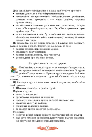 6
Для успішного спілкування в парах пам’ятайте про таке:
•	 завжди дивіться в очі співрозмовникові;
•	 заохочуйте співрозмовника доброзичливою усмішкою,
словами «так, зрозуміло»; «ти маєш рацію»; «слушна
думка» тощо;
•	 не соромтеся ставити уточнювальні запитання, напри-
клад: «Ти справді думаєш, що...?», «Чи я правильно зро-
зуміла, що...?»;
•	 ваше висловлення має бути змістовним, переконливим,
відповідати планові, тобто мати вступну, основну й завер-
шальну частини.
Не забувайте, що не тільки мовець, а й слухач має дотриму-
ватися певних правил. Слухачеві, зокрема, не слід:
•	 давати поради, перебиваючи мовця;
•	 змінювати тему розмови;
•	 давати оцінки людині, яка говорить;
•	 розповідати про власний досвід.
Як працювати в малих групах
Пам’ятайте, що малі групи – це четверо-п’ятеро учнів,
які гуртом повинні виконувати певне завдання. У групи
учнів об’єднує вчитель. Працює група впродовж 3–5 хви­
­лин. Про виконання завдання група обов’язково звітує перед
класом.
Щоб праця в групах мала позитивний результат, пам’ятайте
такі правила.
1. Швидко розподіліть ролі в групі.
Керівник групи:
•	 зачитує завдання;
•	 організовує порядок виконання;
•	 пропонує учасникам групи по черзі висловитися;
•	 заохочує групу до роботи;
•	 підводить підсумки роботи;
•	 за згодою групи визначає доповідача.
Секретар:
•	 коротко й розбірливо записує результати роботи групи;
•	 має бути готовим висловити думку групи під час підведен-
ня підсумків або допомогти доповідачеві.
 