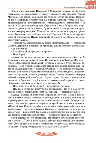71
Прочитайте на дозвіллі
Про все це розповів Васькові й Миколці Сашко, який тепер
працював на розкопках кургану, відомого під назвою Товста
Могила. Два тижні від нього не було ні слуху ні духу. Васько-
ві вже набридло огризатися на кпини хлопців, тому він сам,
випереджаючи розпитування, глибокодумно зауважив: «Та
який із Сашка скарбошукач. Оце коли б ми з Миколкою вирі-
шили податися за скарбами, будьте певні – з порожніми рука-
ми не повернулися б». Хлопці на ці міркування дружно рего-
тали, бо знали, що найчастіше мрії Васька й Миколки мріями
таки й лишалися. Проте наприкінці квітня на кілька днів по-
вернувся Сашко.
– Тримайте, шибайголови, може помудрішаєте, – жартував
Сашко, даруючи Васькові й Миколці дві позеленілі бляшанки.
– А що воно?
– Знахідка зі скіфського кургану.
– Оце й усе!
Сашко, як видно, чекав на таку реакцію меншого брата, бо
заторочив як по написаному. Виявилося, що Товста Могила –
гарно збережений скіфський курган, у якому було кілька по-
ховань. «Два тижні невтомної праці проклали шлях для на-
ступних досліджень, – розповів Сашко. – Керівник експедиції,
вчений-археолог Борис Мозолевський з кожним днем, проведе-
ним на кургані, ставав упевненішим: Товста Могила подарує
світові дивовижні пам’ятки. Одного дня під вечір пощастило
розкопати бронзові оздоби воза та поховальної упряжі – тільки
різноманітних бляшок було під дві сотні!»
– Оце вони і є, ті бляшки? – перепитав Васько.
– Ні, ті, з кургану, поїдуть до лабораторії. Ці ж я змайстру-
вав на зразок скіфських, вам на сувенір, – відповів Сашко.
Відтоді Васько й Миколка втратили спокій. Сашко напри-
кінці квітня знову подався в експедицію, а хлопці почали об-
мірковувати, як самим долучитися до археологів. Минув тра-
вень, ось уже й середина червня, а друзі все не наважувалися.
«Коли б хоч Сашко приїхав на кілька днів, розповів, що там
знайдено», – нетерпеливився Васько. «Якщо завтра він не по-
вернеться – рушаймо! Бо поки ми сидітимемо на печі, без нас
усі скарби скіфські знайдуть!» – поставив крапку Миколка.
Коли вирішено, то вирішено. Наступну ніч хлопці вже гая-
ли в степу... Третій день археологічної експедиції був знамен-
ним. Хоч скарбів хлопцям знайти не пощастило, зате знайшли
їх самих. Серед пошукової команди був і Сашко.
 