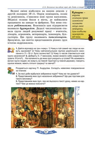 81
§ 11. Безіменні та відомі герої, або Люди в історії
Великі зміни відбулися на наших землях у
другій половині 19 ст. Окрім поміщиків, селян
та ремісників, з’явилися нові групи населення.
Збіднілі селяни йшли в міста, де наймалися
­працювати на заводи та фабрики. Так вони ста-
вали робітниками. Власників цих підприємств
називали буржуазією. Дедалі численнішою ста­
ва­ла група людей розумової праці – вчителів,
лікарів, агрономів, ветеринарів, інженерів, бух-
галтерів. Цю групу називають інтелігенцією.
Зрозуміло, що життя представників різних груп
істотно відрізнялося.
	 1. Дайте відповіді на три «чому»: 1) Чому в той самий час люди не жи-
вуть однаково? 2) Чому найчисельнішою групою українського насе-
лення в 11 – 19 ст. було селянство? 3) Чому із часом з’являються нові
групи населення? 2. Доберіть 5 – 7 іменників, якими можете себе схарактери-
зувати: Я (хто?)… На належність до яких груп указують ці слова? Як називають
великі групи людей, які живуть на певній території (у певній державі), говорять
однією мовою, мають спільні традиції та звичаї?
	 Роздивіться картину П. Андрусіва. Складіть невелике повідомлення
за планом:
1. За якої доби відбулася зображена подія? Чому ви так думаєте?
2. Представників яких груп населення зображено? Що дає підстави для
такого висновку?
3. Представників яких груп, про які йшлося в тексті уроку, немає на кар-
тині? Чим це можна пояснити?
Кріпацтво –
втрата
селянами права
самовільно
залишати
місця свого
мешкання,
їхня особиста
залежність
від пана.
 