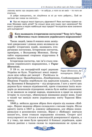 85
§ 11. Безіменні та відомі герої, або Люди в історії
лихому мати: що людина вміє – те забуде, а чого ж не вміє – то того не
вчиться.
А добре поводячись, не лінуйтеся ж ні до чого доброго… Хай не
застане вас сонце на постелі».
Про які людські якості йдеться у фрагменті? Яких життєвих правил на-
вчає Мономах своїх дітей? Чи слушні вони для інших груп населення? Які
якості цінували в людях найбільше наші предки? Чи втратили вони значення
для сьогодення?
Кого називають історичними постатями? Чому ім’я Тара­
са Шевченка стало символом українського відродження?
Таких людей, імена й вчинки яких за­свід­
чені джерелами і діяння яких впливали на
перебіг історичних подій, називають істо-
ричними постатями. Історичною постаттю,
приміром, є Воло­димир Мономах. Погор-
тайте опрацьовані сторінки підручника й
назвіть інших.
Історичною постаттю, чиє ім’я стало сим­
волом українського відродження, є Тарас
Шевченко.
У 19 ст. на географічній карті держави
Україна не було. Укр­а­їнські землі переді-
лили між собою дві імперії – Російська та
Австрійська: Правобережжя, Лівобережжя, Сло­бо­жанщина й
Південна Україна перебували під царською владою, а Галичи-
на, Буковина й Закарпаття – під цісарською. І хоч у житті цих
держав було чимало відмінностей, проте ставлення їхніх воло-
дарів до мешканців підкорених земель було майже однаковим:
їх не вважали за окремі народи, відмовляли в праві на власну
історію та культуру, обмежували вживання рідної мови. Саме
в такий час випало жити українському поету Тарасові Шев­
ченку.
1840 р. вийшла друком збірка його віршів під назвою «Коб-
зар». Перше видання збірки складалося з восьми творів. Після
арешту поета в 1847 р. книжку заборонили, але збірка поши-
рювалася в рукописних списках. Вірші з «Кобзаря» вивчали
напам’ять, вони ставали народними піснями. Секрет цієї
популярності не тільки в мистецькій довершеності віршів, а
й у тому, що вони були зрозумілі й близькі українцям, адже
ніколи раніше з такою силою та переконанням не лунав за-
Тарас Шевченко. Ав­
топортрет. 1840 р.
 