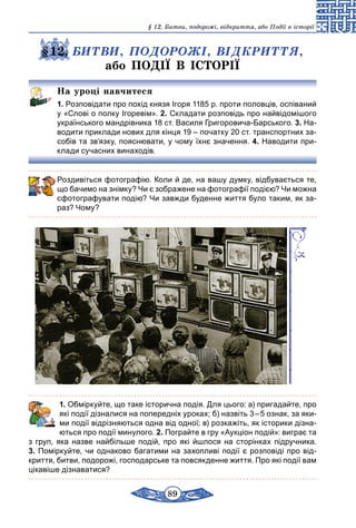 89
§ 12. Битви, подорожі, відкриття, або Події в історії
§12. БИТВИ, ПОДОРОЖІ, ВІДКРИТТЯ,
або ПОДІЇ В ІСТОРІЇ
На уроці навчитеся
1. Розповідати про похід князя Ігоря 1185 р. проти половців, оспіваний
у «Слові о полку Ігоревім». 2. Складати розповідь про найвідомі­шого
українського мандрівника 18 ст. Василя Григоровича-Барського. 3. На-
водити приклади нових для кінця 19 – початку 20 ст. транспортних за-
собів та зв’язку, пояснювати, у чому їхнє значення. 4. Наводити при-
клади сучасних винаходів.
Роздивіться фотографію. Коли й де, на вашу думку, відбувається те,
що бачимо на знімку? Чи є зображене на фотографії подією? Чи можна
сфотографувати подію? Чи завжди буденне життя було таким, як за-
раз? Чому?
	 1. Обміркуйте, що таке історична подія. Для цього: а) пригадайте, про
які події дізналися на попередніх уроках; б) назвіть 3 – 5 ознак, за яки-
ми події відрізняються одна від одної; в) розкажіть, як історики дізна-
ються про події минулого. 2. Пограйте в гру «Аукціон подій»: виграє та
з груп, яка назве найбільше подій, про які йшлося на сторінках підручника.
3. Поміркуйте, чи однаково багатими на захопливі події є розповіді про від-
криття, битви, подорожі, господарське та повсякденне життя. Про які події вам
цікавіше дізнаватися?
 