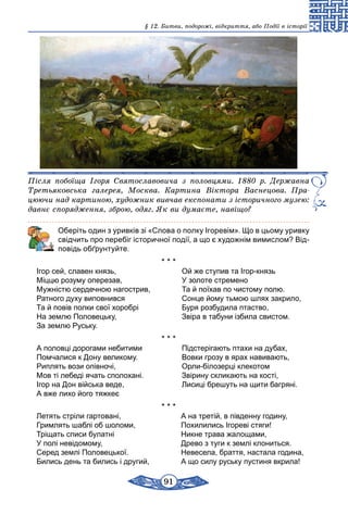 91
§ 12. Битви, подорожі, відкриття, або Події в історії
Після побоїща Ігоря Святославовича з половцями. 1880 р. Державна
Третьяковська галерея, Москва. Картина Віктора Васнецова. Пра­
цюючи над картиною, художник вивчав експонати з історичного музею:
давнє спорядження, зброю, одяг. Як ви думаєте, навіщо?
	 Оберіть один з уривків зі «Слова о полку Ігоревім». Що в цьому уривку
свідчить про перебіг історичної події, а що є художнім вимислом? Від-
повідь обґрунтуйте.
* * *
Ігор сей, славен князь,	 Ой же ступив та Ігор-князь
Міццю розуму оперезав,	 У золоте стремено
Мужністю сердечною нагострив,	 Та й поїхав по чистому полю.
Ратного духу виповнився	 Сонце йому тьмою шлях закрило,
Та й повів полки свої хоробрі	 Буря розбудила птаство,
На землю Половецьку,	 Звіра в табуни ізбила свистом.
За землю Руську.
* * *
А половці дорогами небитими	 Підстерігають птахи на дубах,
Помчалися к Дону великому.	 Вовки грозу в ярах навивають,
Риплять вози опівночі,	 Орли-білозерці клекотом
Мов ті лебеді ячать сполохані.	 Звірину скликають на кості,
Ігор на Дон війська веде,	 Лисиці брешуть на щити багряні.
А вже лихо його тяжкеє
* * *
Летять стріли гартовані,	 А на третій, в південну годину,
Гримлять шаблі об шоломи,	 Похилились Ігореві стяги!
Тріщать списи булатні	 Никне трава жалощами,
У полі невідомому,	 Древо з туги к землі клониться.
Серед землі Половецької.	 Невесела, браття, настала година,
Бились день та бились і другий,	 А що силу руську пустиня вкрила!
 