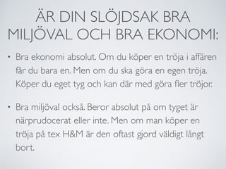 ÄR DIN SLÖJDSAK BRA
MILJÖVAL OCH BRA EKONOMI:
• Bra ekonomi absolut. Om du köper en tröja i affären
får du bara en. Men om du ska göra en egen tröja.
Köper du eget tyg och kan där med göra ﬂer tröjor.
• Bra miljöval också. Beror absolut på om tyget är
närprudocerat eller inte. Men om man köper en
tröja på tex H&M är den oftast gjord väldigt långt
bort.
 