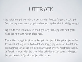 UTTRYCK
• Jag valde en grå tröja för att det var den ﬁnaste färgen att välja på.
Sen har jag inte så många gråa tröjor och tycker det är väldigt snyggt.
• Jag tyckte min tröja blev ﬁn med grå färg. Hade jag inte haft grått
hade jag nog tagit någon slags rosa.
• Mode tänkte jag inte jättemycket på utan jag tänkte på att jag skulle
trivas och att jag skulle tycka det var snyggt. Jag valde att ha det som
en magtröja för att jag tycker det är väldigt snyggt. Magtröjor just nu
är faktiskt mode. Men jag trivs i det och det är det som är viktigast.
Jag gjorde min tröja så som jag ville ha den.
 