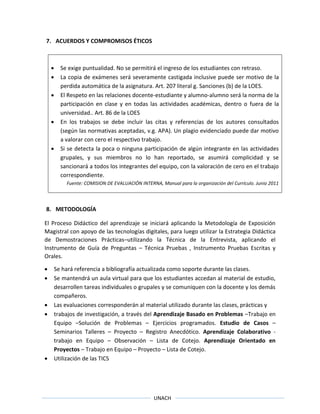 UNACH
7. ACUERDOS Y COMPROMISOS ÉTICOS
 Se exige puntualidad. No se permitirá el ingreso de los estudiantes con retraso.
 La copia de exámenes será severamente castigada inclusive puede ser motivo de la
perdida automática de la asignatura. Art. 207 literal g. Sanciones (b) de la LOES.
 El Respeto en las relaciones docente-estudiante y alumno-alumno será la norma de la
participación en clase y en todas las actividades académicas, dentro o fuera de la
universidad.. Art. 86 de la LOES
 En los trabajos se debe incluir las citas y referencias de los autores consultados
(según las normativas aceptadas, v.g. APA). Un plagio evidenciado puede dar motivo
a valorar con cero el respectivo trabajo.
 Si se detecta la poca o ninguna participación de algún integrante en las actividades
grupales, y sus miembros no lo han reportado, se asumirá complicidad y se
sancionará a todos los integrantes del equipo, con la valoración de cero en el trabajo
correspondiente.
Fuente: COMISION DE EVALUACIÓN INTERNA, Manual para la organización del Currículo. Junio 2011
8. METODOLOGÍA
El Proceso Didáctico del aprendizaje se iniciará aplicando la Metodología de Exposición
Magistral con apoyo de las tecnologías digitales, para luego utilizar la Estrategia Didáctica
de Demostraciones Prácticas–utilizando la Técnica de la Entrevista, aplicando el
Instrumento de Guía de Preguntas – Técnica Pruebas , Instrumento Pruebas Escritas y
Orales.
 Se hará referencia a bibliografía actualizada como soporte durante las clases.
 Se mantendrá un aula virtual para que los estudiantes accedan al material de estudio,
desarrollen tareas individuales o grupales y se comuniquen con la docente y los demás
compañeros.
 Las evaluaciones corresponderán al material utilizado durante las clases, prácticas y
 trabajos de investigación, a través del Aprendizaje Basado en Problemas –Trabajo en
Equipo –Solución de Problemas – Ejercicios programados. Estudio de Casos –
Seminarios Talleres – Proyecto – Registro Anecdótico. Aprendizaje Colaborativo -
trabajo en Equipo – Observación – Lista de Cotejo. Aprendizaje Orientado en
Proyectos – Trabajo en Equipo – Proyecto – Lista de Cotejo.
 Utilización de las TICS
 