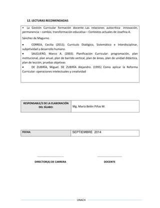 UNACH
12. LECTURAS RECOMENDADAS
• La Gestión Curricular formación docente: Las relaciones autocrítica- innovación,
permanencia – cambio, transformación educativa – Contextos actuales de Josefina A.
Sánchez de Magurno.
 CORREA, Cecilia (2011). Currículo Dialógico, Sistemático e Interdisciplinar,
subjetividad y desarrollo humano.
 SALGUERO, Marco A. (2003). Planificación Curricular: programación, plan
institucional, plan anual, plan de barrido vertical, plan de áreas, plan de unidad didáctica,
plan de lección, pruebas objetivas
 DE ZUBIRÍA, Miguel. DE ZUBIRÍA Alejandro. (1995) Como aplicar la Reforma
Curricular: operaciones intelectuales y creatividad
RESPONSABLE/S DE LA ELABORACIÓN
DEL SÍLABO: Mg. María Belén Piñas M.
FECHA: SEPTIEMBRE 2014
……………………………….… ……………………………….
DIRECTOR(A) DE CARRERA DOCENTE
 