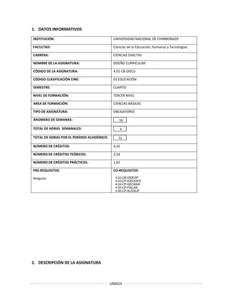 UNACH
1. DATOS INFORMATIVOS
INSTITUCIÓN: UNIVERSIDAD NACIONAL DE CHIMBORAZO
FACULTAD: Ciencias de la Educación, Humanas y Tecnologías
CARRERA: CIENCIAS EXACTAS
NOMBRE DE LA ASIGNATURA: DISEÑO CURRICULAR
CÓDIGO DE LA ASIGNATURA: 4.01-CB-DISCU
CÓDIGO CLASIFICACIÒN CINE: 01 EDUCACIÓN
SEMESTRE: CUARTO
NIVEL DE FORMACIÓN: TERCER NIVEL
AREA DE FORMACIÓN: CIENCIAS BÁSICAS
TIPO DE ASIGNATURA: OBLIGATORIO
ÁNÚMERO DE SEMANAS: 18
TOTAL DE HORAS SEMANALES: 4
TOTAL DE HORAS POR EL PERÍODO ACADÉMICO: 72
NÚMERO DE CRÉDITOS: 4,16
NÚMERO DE CRÉDITOS TEÓRICOS: 2,54
NÚMERO DE CRÉDITOS PRÁCTICOS: 1,62
PRE-REQUISITOS:
Ninguno
CO-REQUISITOS:
4.02-CB-DIDESP
4.03-CP-IGEODES
4.04-CP-GEOANA
4.05-CP-FISLAB
4.06-CP-ALGSUP
2. DESCRIPCIÓN DE LA ASIGNATURA
 