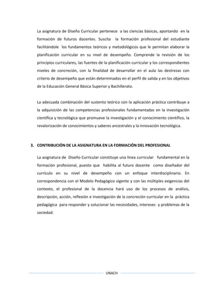 UNACH
La asignatura de Diseño Curricular pertenece a las ciencias básicas, aportando en la
formación de futuros docentes. Suscita la formación profesional del estudiante
facilitándole los fundamentos teóricos y metodológicos que le permitan elaborar la
planificación curricular en su nivel de desempeño. Comprende la revisión de los
principios curriculares, las fuentes de la planificación curricular y los correspondientes
niveles de concreción, con la finalidad de desarrollar en el aula las destrezas con
criterio de desempeño que están determinados en el perfil de salida y en los objetivos
de la Educación General Básica Superior y Bachillerato.
La adecuada combinación del sustento teórico con la aplicación práctica contribuye a
la adquisición de las competencias profesionales fundamentadas en la investigación
científica y tecnológica que promueve la investigación y el conocimiento científico, la
revalorización de conocimientos y saberes ancestrales y la innovación tecnológica.
3. CONTRIBUCIÓN DE LA ASIGNATURA EN LA FORMACIÓN DEL PROFESIONAL
La asignatura de Diseño Curricular constituye una línea curricular fundamental en la
formación profesional, puesto que habilita al futuro docente como diseñador del
currículo en su nivel de desempeño con un enfoque interdisciplinario. En
correspondencia con el Modelo Pedagógico vigente y con las múltiples exigencias del
contexto, el profesional de la docencia hará uso de los procesos de análisis,
descripción, acción, reflexión e investigación de la concreción curricular en la práctica
pedagógica para responder y solucionar las necesidades, intereses y problemas de la
sociedad.
 