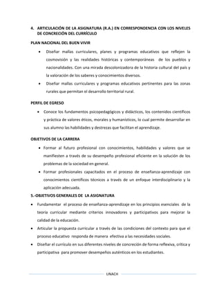 UNACH
4. ARTICULACIÓN DE LA ASIGNATURA (R.A.) EN CORRESPONDENCIA CON LOS NIVELES
DE CONCRECIÓN DEL CURRÍCULO
PLAN NACIONAL DEL BUEN VIVIR
 Diseñar mallas curriculares, planes y programas educativos que reflejen la
cosmovisión y las realidades históricas y contemporáneas de los pueblos y
nacionalidades. Con una mirada descolonizadora de la historia cultural del país y
la valoración de los saberes y conocimientos diversos.
 Diseñar mallas curriculares y programas educativos pertinentes para las zonas
rurales que permitan el desarrollo territorial rural.
PERFIL DE EGRESO
 Conoce los fundamentos psicopedagógicos y didácticos, los contenidos científicos
y práctica de valores éticos, morales y humanísticos, lo cual permite desarrollar en
sus alumno las habilidades y destrezas que facilitan el aprendizaje.
OBJETIVOS DE LA CARRERA
 Formar al futuro profesional con conocimientos, habilidades y valores que se
manifiesten a través de su desempeño profesional eficiente en la solución de los
problemas de la sociedad en general.
 Formar profesionales capacitados en el proceso de enseñanza-aprendizaje con
conocimientos científicos técnicos a través de un enfoque interdisciplinario y la
aplicación adecuada.
5.-OBJETIVOS GENERALES DE LA ASIGNATURA
 Fundamentar el proceso de enseñanza-aprendizaje en los principios esenciales de la
teoría curricular mediante criterios innovadores y participativos para mejorar la
calidad de la educación.
 Articular la propuesta curricular a través de las condiciones del contexto para que el
proceso educativo responda de manera efectiva a las necesidades sociales.
 Diseñar el currículo en sus diferentes niveles de concreción de forma reflexiva, crítica y
participativa para promover desempeños auténticos en los estudiantes.
 