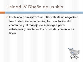 Unidad IV Diseño de un sitio
 El alumno administrará un sitio web de un negocio a
través del diseño comercial, la formulación del
contenido y el manejo de su imagen para
establecer y mantener las bases del comercio en
línea.
 