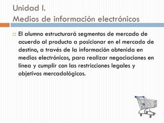 Unidad I.
Medios de información electrónicos
 El alumno estructurará segmentos de mercado de
acuerdo al producto a posicionar en el mercado de
destino, a través de la información obtenida en
medios electrónicos, para realizar negociaciones en
línea y cumplir con las restricciones legales y
objetivos mercadológicos.
 