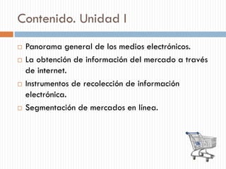 Contenido. Unidad I
 Panorama general de los medios electrónicos.
 La obtención de información del mercado a través
de internet.
 Instrumentos de recolección de información
electrónica.
 Segmentación de mercados en línea.
 