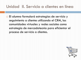 Unidad II. Servicio a clientes en línea
 El alumno formulará estrategias de servicio y
seguimiento a clientes utilizando el CRM, las
comunidades virtuales y redes sociales como
estrategia de mercadotecnia para eficientar el
proceso de servicio a clientes.
 