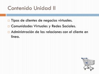 Contenido Unidad II
 Tipos de clientes de negocios virtuales.
 Comunidades Virtuales y Redes Sociales.
 Administración de las relaciones con el cliente en
linea.
 