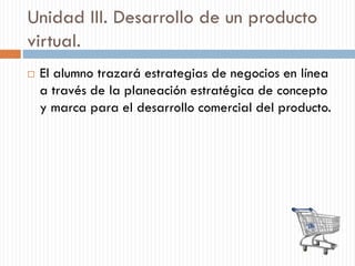 Unidad III. Desarrollo de un producto
virtual.
 El alumno trazará estrategias de negocios en línea
a través de la planeación estratégica de concepto
y marca para el desarrollo comercial del producto.
 