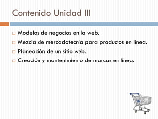 Contenido Unidad III
 Modelos de negocios en la web.
 Mezcla de mercadotecnia para productos en línea.
 Planeación de un sitio web.
 Creación y mantenimiento de marcas en línea.
 