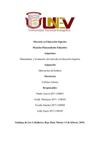 Maestría en Educación Superior
Mención Planeamiento Educativo
Asignatura
Planeamiento y Evaluación del currículo en Educación Superior
Asignación
Elaboración del Sylabus
Maestro(a)
Ceferina Cabrera
Responsables
Niurby García 2017-1100031
Estelly Henríquez 2017- 1100105
Yoselin Sánchez 2017-1100208
Leidy Suero 2017-1100104
Santiago de Los Caballeros, Rep. Dom. Martes 13 de febrero, 2018.
 