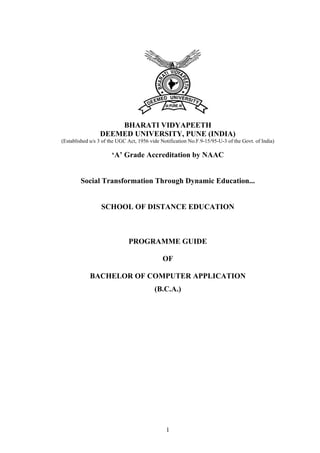 BHARATI VIDYAPEETH 
DEEMED UNIVERSITY, PUNE (INDIA) 
(Established u/s 3 of the UGC Act, 1956 vide Notification No.F.9-15/95-U-3 of the Govt. of India) 
‘A’ Grade Accreditation by NAAC 
Social Transformation Through Dynamic Education... 
SCHOOL OF DISTANCE EDUCATION 
PROGRAMME GUIDE 
OF 
BACHELOR OF COMPUTER APPLICATION 
(B.C.A.) 
1 
 