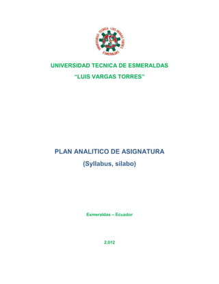 UNIVERSIDAD TECNICA DE ESMERALDAS
      “LUIS VARGAS TORRES”




 PLAN ANALITICO DE ASIGNATURA
         (Syllabus, silabo)




          Esmeraldas – Ecuador




                 2.012
 