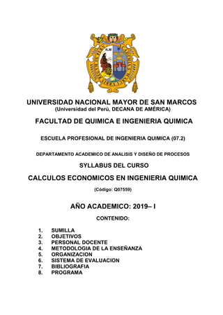 UNIVERSIDAD NACIONAL MAYOR DE SAN MARCOS
(Universidad del Perú, DECANA DE AMÉRICA)
FACULTAD DE QUIMICA E INGENIERIA QUIMICA
ESCUELA PROFESIONAL DE INGENIERIA QUIMICA (07.2)
DEPARTAMENTO ACADEMICO DE ANALISIS Y DISEÑO DE PROCESOS
SYLLABUS DEL CURSO
CALCULOS ECONOMICOS EN INGENIERIA QUIMICA
(Código: Q07559)
AÑO ACADEMICO: 2019– I
CONTENIDO:
1. SUMILLA
2. OBJETIVOS
3. PERSONAL DOCENTE
4. METODOLOGIA DE LA ENSEÑANZA
5. ORGANIZACION
6. SISTEMA DE EVALUACION
7. BIBLIOGRAFIA
8. PROGRAMA
 