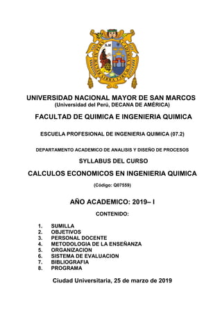 UNIVERSIDAD NACIONAL MAYOR DE SAN MARCOS
(Universidad del Perú, DECANA DE AMÉRICA)
FACULTAD DE QUIMICA E INGENIERIA QUIMICA
ESCUELA PROFESIONAL DE INGENIERIA QUIMICA (07.2)
DEPARTAMENTO ACADEMICO DE ANALISIS Y DISEÑO DE PROCESOS
SYLLABUS DEL CURSO
CALCULOS ECONOMICOS EN INGENIERIA QUIMICA
(Código: Q07559)
AÑO ACADEMICO: 2019– I
CONTENIDO:
1. SUMILLA
2. OBJETIVOS
3. PERSONAL DOCENTE
4. METODOLOGIA DE LA ENSEÑANZA
5. ORGANIZACION
6. SISTEMA DE EVALUACION
7. BIBLIOGRAFIA
8. PROGRAMA
Ciudad Universitaria, 25 de marzo de 2019
 