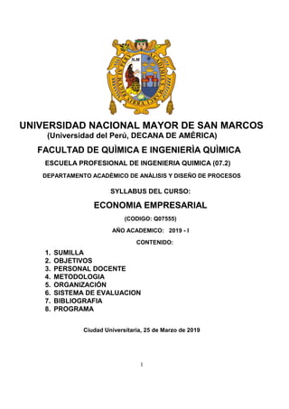 1
UNIVERSIDAD NACIONAL MAYOR DE SAN MARCOS
(Universidad del Perú, DECANA DE AMÉRICA)
FACULTAD DE QUÌMICA E INGENIERÌA QUÌMICA
ESCUELA PROFESIONAL DE INGENIERIA QUIMICA (07.2)
DEPARTAMENTO ACADÈMICO DE ANÀLISIS Y DISEÑO DE PROCESOS
SYLLABUS DEL CURSO:
ECONOMIA EMPRESARIAL
(CODIGO: Q07555)
AÑO ACADEMICO: 2019 - I
CONTENIDO:
1. SUMILLA
2. OBJETIVOS
3. PERSONAL DOCENTE
4. METODOLOGIA
5. ORGANIZACIÓN
6. SISTEMA DE EVALUACION
7. BIBLIOGRAFIA
8. PROGRAMA
Ciudad Universitaria, 25 de Marzo de 2019
 
