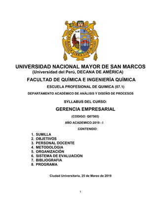 1
UNIVERSIDAD NACIONAL MAYOR DE SAN MARCOS
(Universidad del Perú, DECANA DE AMÉRICA)
FACULTAD DE QUÌMICA E INGENIERÌA QUÌMICA
ESCUELAPROFESIONAL DE QUIMICA (07.1)
DEPARTAMENTO ACADÈMICO DE ANÀLISIS Y DISEÑO DE PROCESOS
1. SUMILLA
SYLLABUS DEL CURSO:
GERENCIA EMPRESARIAL
(CODIGO: Q07565)
AÑO ACADEMICO:2019 - I
CONTENIDO:
2. OBJETIVOS
3. PERSONAL DOCENTE
4. METODOLOGIA
5. ORGANIZACIÓN
6. SISTEMADE EVALUACION
7. BIBLIOGRAFIA
8. PROGRAMA
Ciudad Universitaria, 25 de Marzo de 2019
 