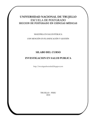 I
I.

     UNIVERSIDAD NACIONAL DE TRUJILLO
           ESCUELA DE POSTGRADO
     SECCION DE POSTGRADO EN CIENCIAS MÉDICAS



                MAESTRIA EN SALUD PÚBLICA

          CON MENCIÓN EN PLANIFICACIÓN Y GESTIÓN




                  SILABO DEL CURSO

         INVESTIGACION EN SALUD PUBLICA


               http://investigandoensalud.blogspot.com




                        TRUJILLO – PERU
                              2010
 