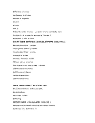 El Panel de contenidos
Las Carpetas de Windows
Archivos de programas
Usuarios
Windows
PerfLog
Trabajando con las ventanas – Uso de las ventanas con interfaz Metro
Combinación de teclas en las ventanas de Windows 10
Modificando la Barra de tareas
QUINTA UNIDAD-IDENTIFICAR ARCHIVOS,CARPETAS Y BIBLIOTECAS
Identificando archivos y carpetas
Copiar y mover archivos y carpetas
Visualizando archivos y carpetas
Búsqueda de archivos
Creando y eliminando archivos
Abriendo archivos existentes
Biblioteca de acceso a los archivos y carpetas
La biblioteca de documentos
La biblioteca de imágenes
La biblioteca de música
La biblioteca de videos
SEXTA UNIDAD -USANDO MICROSOFT EDGE
El Localizador Uniforme de Recursos (URL)
Los aceleradores
Exploración InPrivate
El Phishing
SEPTIMA UNIDAD -PERSONALIZADO WINDOWS 10
Personalizando la Pantalla de bloqueo y la Pantalla de inicio
Cambiando Tema de Windows 10
 