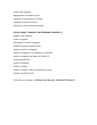 Cambiar entre programas
Requerimientos de hardware de Aero
Evaluación de la Experiencia en Windows
Cambiando el fondo del escritorio
Seleccionar y usar un protector de pantalla
OCTAVA UNIDAD -TRABAJAR CON PROGRAMAS WINDOWS 10
Agregar o quitar programas
Instalar un programa
Desinstalación o cambiar un programa
Establecer programas predeterminados
Asociar un archivo a un programa
Cambiar la configuración de la reproducción automática
Usando los programas que llegan con Windows 10
Usando Microsoft Paint
Usando la calculadora
Teclado en Pantalla
Enviando mensajes a través de la aplicación de correo
Conexión a escritorio remoto
Al final del curso se entrega : Certificado como Operador de Microsoft Windows 10
 